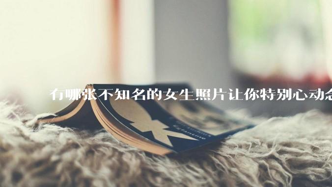 有哪张不知名的女生照片让你特别心动念念不忘地珍藏至今，一直想知道她的名字？
